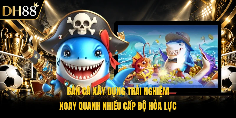 Bắn cá xây dựng trải nghiệm xoay quanh nhiều cấp độ hỏa lực