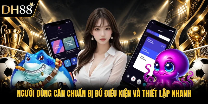 Người dùng cần chuẩn bị đủ điều kiện và thiết lập nhanh